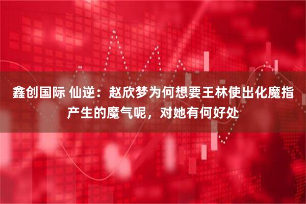 鑫创国际 仙逆：赵欣梦为何想要王林使出化魔指产生的魔气呢，对她有何好处