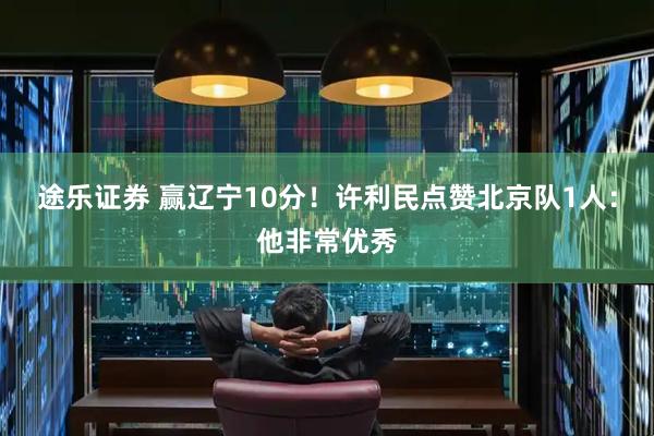 途乐证券 赢辽宁10分!许利民点赞北京队1人:他非常优秀