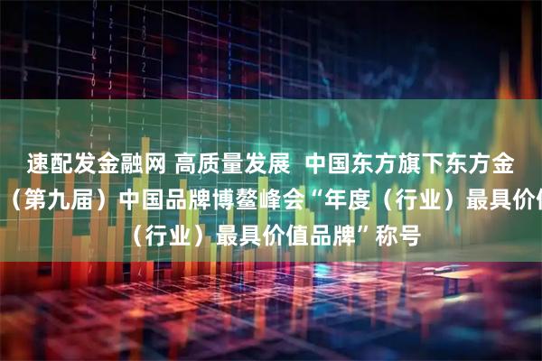 速配发金融网 高质量发展  中国东方旗下东方金诚荣获2025（第九届）中国品牌博鳌峰会“年度（行业）最具价值品牌”称号