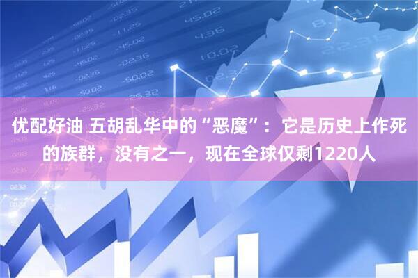 优配好油 五胡乱华中的“恶魔”：它是历史上作死的族群，没有之一，现在全球仅剩1220人
