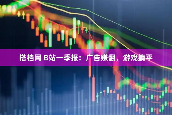 搭档网 B站一季报：广告赚翻，游戏躺平