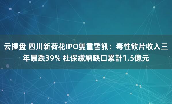 云操盘 四川新荷花IPO雙重警訊:毒性飲片收入三年暴跌39% 社保繳納缺口累計1.5億元
