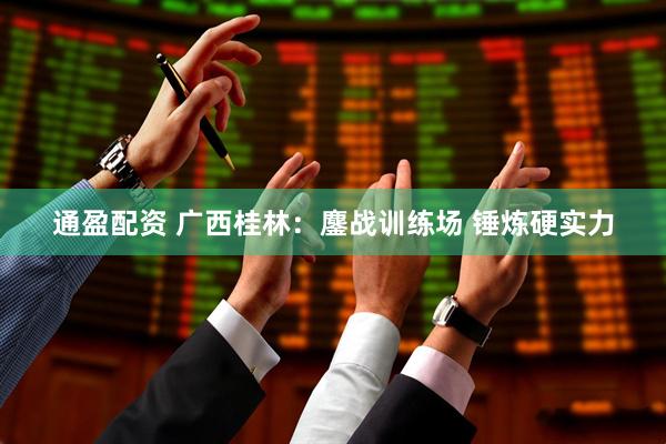 通盈配资 广西桂林：鏖战训练场 锤炼硬实力