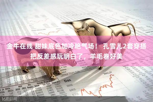 金牛在线 甜妹底色加冷艳气场！ 孔雪儿2套穿搭把反差感玩明白了，羊毛卷好美