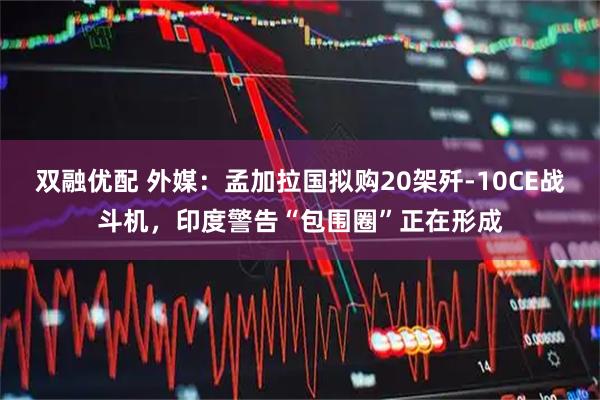 双融优配 外媒：孟加拉国拟购20架歼-10CE战斗机，印度警告“包围圈”正在形成
