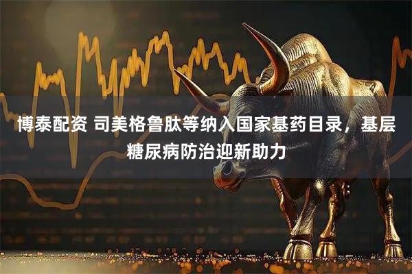 博泰配资 司美格鲁肽等纳入国家基药目录,基层糖尿病防治迎新助力