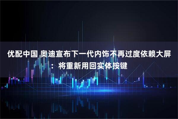 优配中国 奥迪宣布下一代内饰不再过度依赖大屏:将重新用回实体按键